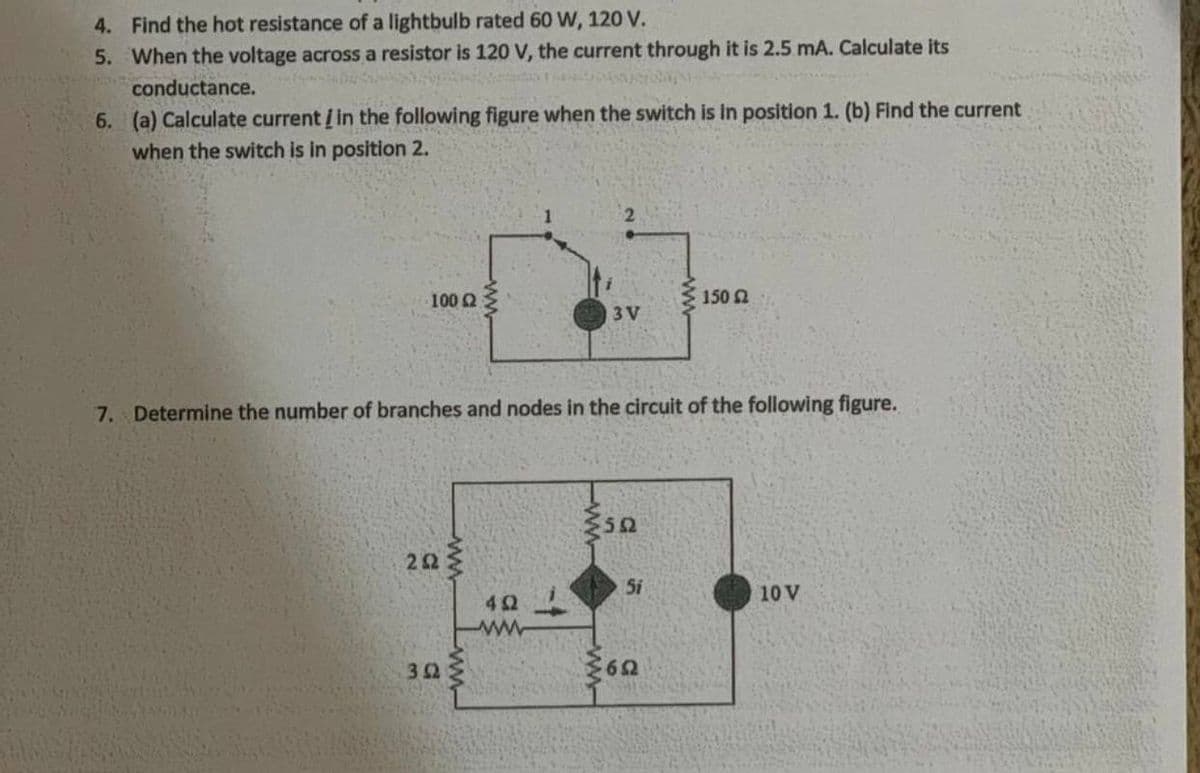 4. Find the hot resistance of a lightbulb rated 60 W, 120 V.
5. When the voltage across a resistor is 120 V, the current through it is 2.5 mA. Calculate its
conductance.
6. (a) Calculate current i in the following figure when the switch is in position 1. (b) Find the current
when the switch is in position 2.
100 2
150 2
3 V
7. Determine the number of branches and nodes in the circuit of the following figure.
5i
10 V
42
ww
ww-
