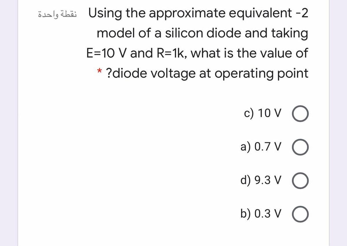 ödalg äbaäi Using the approximate equivalent -2
model of a silicon diode and taking
E=10 V and R=1k, what is the value of
* ?diode voltage at operating point
c) 10 V O
a) 0.7 V O
d) 9.3 V O
b) 0.3 V O
