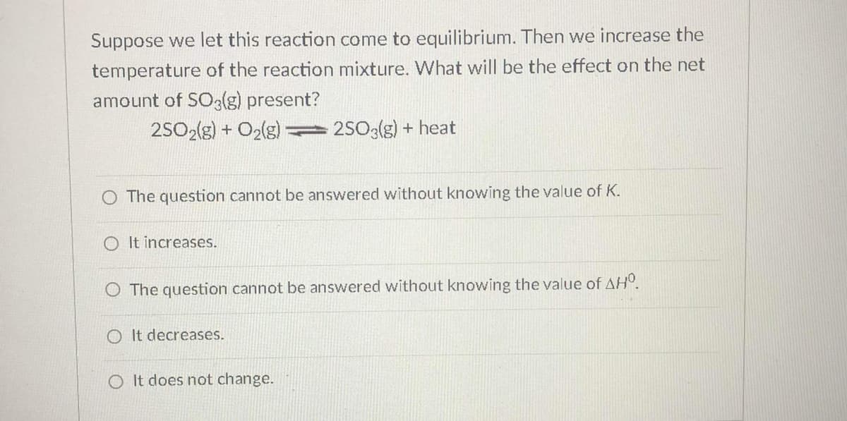 Suppose we let this reaction come to equilibrium. Then we increase the
temperature of the reaction mixture. What will be the effect on the net
amount of SO3(g) present?
25O2(g) + O2(g) 2503(g) + heat
O The question cannot be answered without knowing the value of K.
O It increases.
O The question cannot be answered without knowing the value of AH°.
O It decreases.
It does not change.
