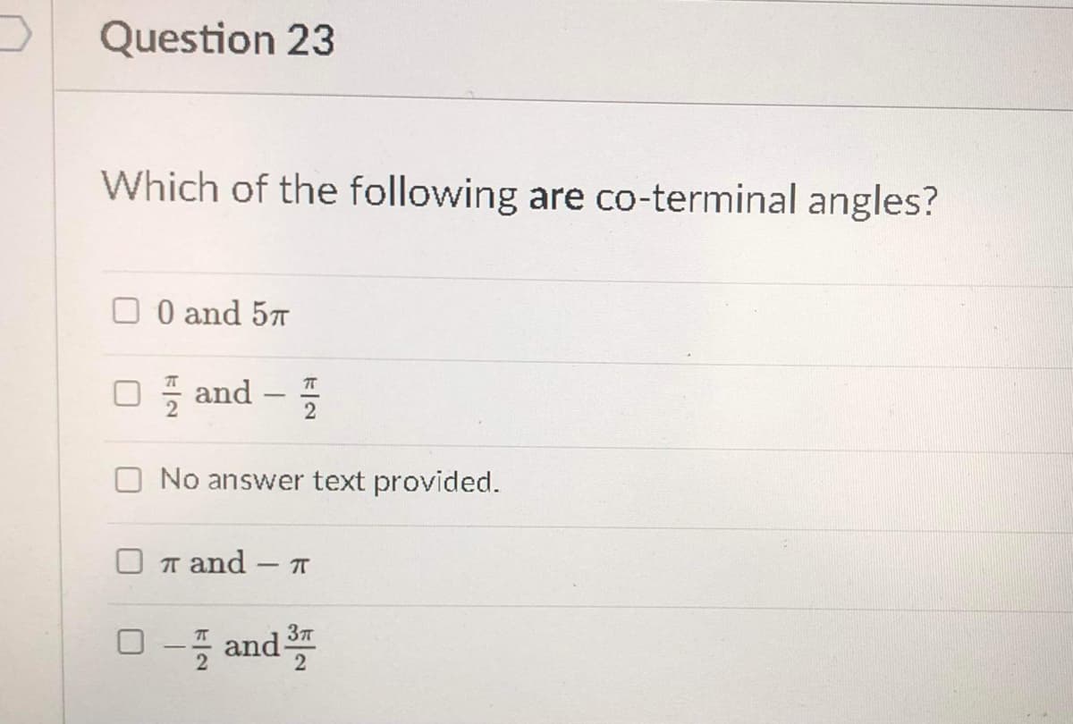 Question 23
Which of the following are co-terminal angles?
O O and 57
O and –
No answer text provided.
T and
- IT
□-들 and프
