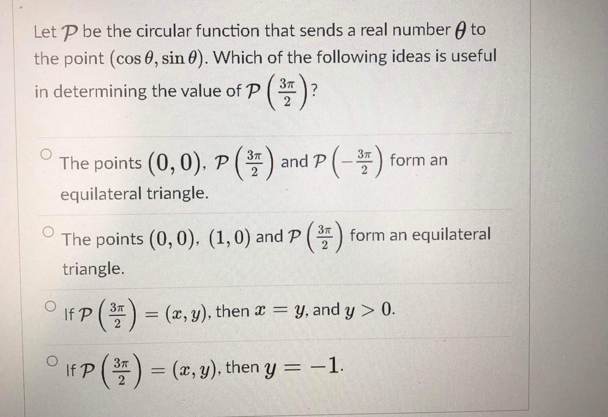 Let P be the circular function that sends a real number A to
the point (cos 0, sin 0). Which of the following ideas is useful
(3)
in determining the value of P
The points (0, 0), P
and P(-
form an
2
equilateral triangle.
The points (0, 0), (1,0) and P ( 3)
form an equilateral
triangle.
If P ()
Y, and y > 0.
3T
(x, y), then x =
dy:
%3D
2
If P ( = (2, y)., then y = –1.
