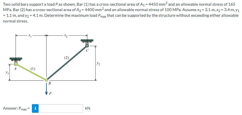 Two solid bars support a load P as shown. Bar (1) has a cross-sectional area of A₁ = 4450 mm² and an allowable normal stress of 165
MPa. Bar (2) has a cross-sectional area of A₂ = 4400 mm² and an allowable normal stress of 100 MPa. Assume x₁ = 2.1 m, x₂ = 3.4 m, y₁
= 1.1 m, and y₂ = 4.1 m. Determine the maximum load Pmax that can be supported by the structure without exceeding either allowable
normal stress.
A
(1)
Answer:Pmax i
B
P
2
KN
3/₂