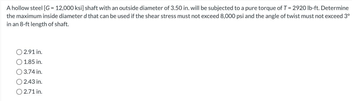 A hollow steel [G = 12,000 ksi] shaft with an outside diameter of 3.50 in. will be subjected to a pure torque of T = 2920 lb-ft. Determine
the maximum inside diameter d that can be used if the shear stress must not exceed 8,000 psi and the angle of twist must not exceed 3°
in an 8-ft length of shaft.
O 2.91 in.
1.85 in.
3.74 in.
O2.43 in.
O 2.71 in.