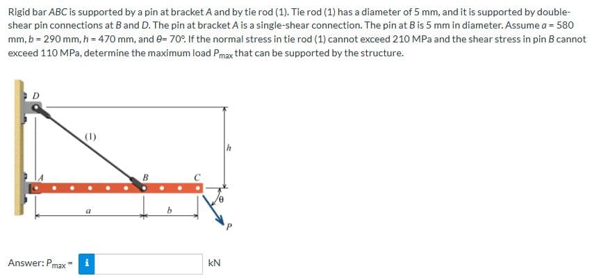 Rigid bar ABC is supported by a pin at bracket A and by tie rod (1). Tie rod (1) has a diameter of 5 mm, and it is supported by double-
shear pin connections at B and D. The pin at bracket A is a single-shear connection. The pin at B is 5 mm in diameter. Assume a = 580
mm, b = 290 mm, h = 470 mm, and 0= 70°. If the normal stress in tie rod (1) cannot exceed 210 MPa and the shear stress in pin B cannot
exceed 110 MPa, determine the maximum load Pmax that can be supported by the structure.
D
Answer: Pmax
(1)
a
Mr
B
kN