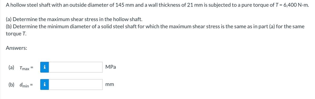 A hollow steel shaft with an outside diameter of 145 mm and a wall thickness of 21 mm is subjected to a pure torque of T = 6,400 N-m.
(a) Determine the maximum shear stress in the hollow shaft.
(b) Determine the minimum diameter of a solid steel shaft for which the maximum shear stress is the same as in part (a) for the same
torque T.
Answers:
(a) Tmax 5
=
(b) dmin=
HI
MPa
mm