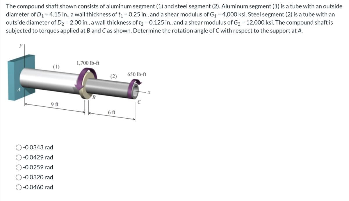 The compound shaft shown consists of aluminum segment (1) and steel segment (2). Aluminum segment (1) is a tube with an outside
diameter of D₁ = 4.15 in., a wall thickness of t₁ = 0.25 in., and a shear modulus of G₁ = 4,000 ksi. Steel segment (2) is a tube with an
outside diameter of D₂ = 2.00 in., a wall thickness of t₂ = 0.125 in., and a shear modulus of G₂ = 12,000 ksi. The compound shaft is
subjected to torques applied at B and C as shown. Determine the rotation angle of C with respect to the support at A.
(1)
9 ft
-0.0343 rad
-0.0429 rad
-0.0259 rad
-0.0320 rad
O-0.0460 rad
1,700 lb-ft
B
(2)
6 ft
650 lb-ft