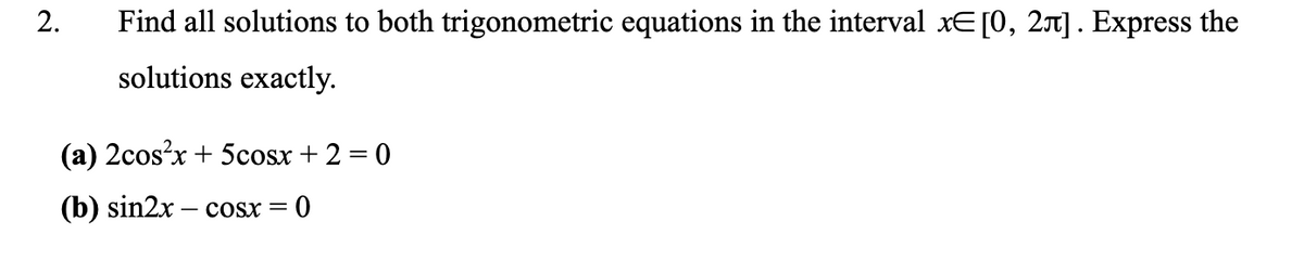 Find all solutions to both trigonometric equations in the interval xE[0, 2] . Express the
solutions exactly.
(a) 2cos?x + 5cosx + 2 = 0
(b) sin2x – cosx =
2.
