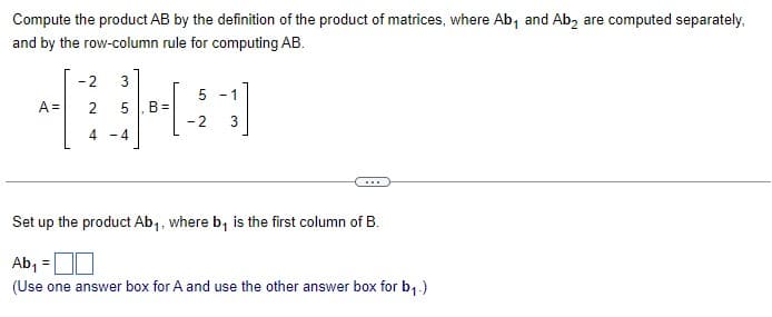 Compute the product AB by the definition of the product of matrices, where Ab, and Ab₂ are computed separately,
and by the row-column rule for computing AB.
-2 3
5 -1
TUHA
A = 2 5 B=
-2 3
4 - 4
Set up the product Ab₁, where b₁ is the first column of B.
Ab₁ =
(Use one answer box for A and use the other answer box for b₁.)