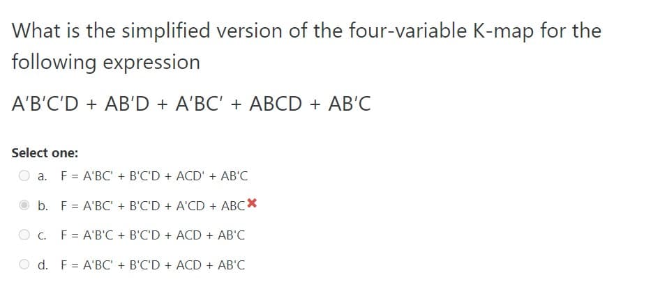 What is the simplified version of the four-variable K-map for the
following expression
A'B'C'D + AB'D + A'BC' + ABCD + AB'C
Select one:
a. F = A'BC' + B'C'D + ACD' + AB'C
b.
C.
F = A'BC' + B'C'D + A'CD + ABCX
F = A'B'C + B'C'D + ACD + AB'C
d. F = A'BC' + B'C'D + ACD + AB'C