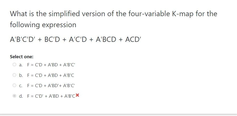 What is the simplified version of the four-variable K-map for the
following expression
A'B'C'D' + BC'D + A'C'D + A'BCD + ACD'
Select one:
Oa. F = C'D + A'BD + A'B'C'
O b. F = C'D + A'BD + A'B'C
OC. F = C'D + A'BD'+ A'B'C'
d. F = C'D' + A'BD + A'B'CX