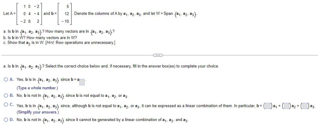 Let A =
10-2
04-4 and b =
-28 2
12 Denote the columns of A by a₁, a2, a3, and let W= Span (a₁, a2, a3}.
10
a. Is b in (a₁, a2, a3)? How many vectors are in (a₁, a2, a3}?
b. Is b in W? How many vectors are in W?
c. Show that a₂ is in W. [Hint: Row operations are unnecessary.]
O A.
a. Is b in (a₁, a2, a3}? Select the correct choice below and, if necessary, fill in the answer box(es) to complete your choice.
Yes, b is in (a₁, a2, a3) since b=a
(Type a whole number.)
O B. No, b is not in (a₁, a2, a3) since b is not equal to a₁, a2, or a3-
C
O C. Yes, b is in (a₁, a2, a3} since, although b is not equal to a₁, a2, or a3, it can be expressed as a linear combination of them. In particular, b = (a₁ + a₂ + (a3.
(Simplify your answers.)
O D. No, b is not in (a₁, a2, a3} since it cannot be generated by a linear combination of a₁, a2, and a3.