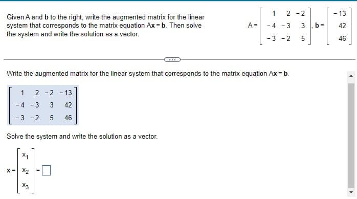 Given A and b to the right, write the augmented matrix for the linear
system that corresponds to the matrix equation Ax = b. Then solve
the system and write the solution as a vector.
Solve the system and write the solution as a vector.
X₁
x= x2
X3
A=
Write the augmented matrix for the linear system that corresponds to the matrix equation Ax = b.
1 2 -2 -13
-4 - 3 3
42
-3 -2
5 46
=
1
-4 -3
- 3 -2
2-2
w
01
5
b=
- 13
42
46
4
4