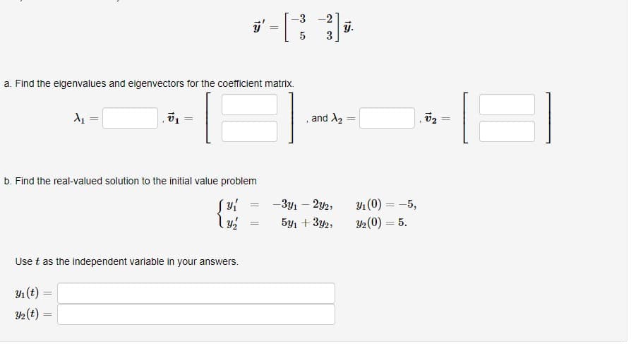 3 -2
j.
3
5
a. Find the eigenvalues and eigenvectors for the coefficient matrix.
and A2 =
b. Find the real-valued solution to the initial value problem
- Зул — 2у2,
Y1 (0) = -5,
5y1 + 3y2,
Y2(0) = 5.
%3D
Use t as the independent variable in your answers.
Y1 (t):
2(t) =
