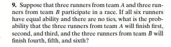 9. Suppose that three runners from team A and three run-
ners from team B participate in a race. If all six runners
have equal ability and there are no ties, what is the prob-
ability that the three runners from team A will finish first,
second, and third, and the three runners from team B will
finish fourth, fifth, and sixth?