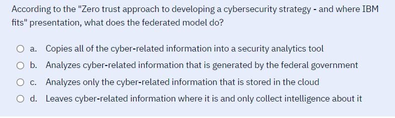 According to the "Zero trust approach to developing a cybersecurity strategy - and where IBM
fits" presentation, what does the federated model do?
O a. Copies all of the cyber-related information into a security analytics tool
O b. Analyzes cyber-related information that is generated by the federal government
O c. Analyzes only the cyber-related information that is stored in the cloud
O d. Leaves cyber-related information where it is and only collect intelligence about it