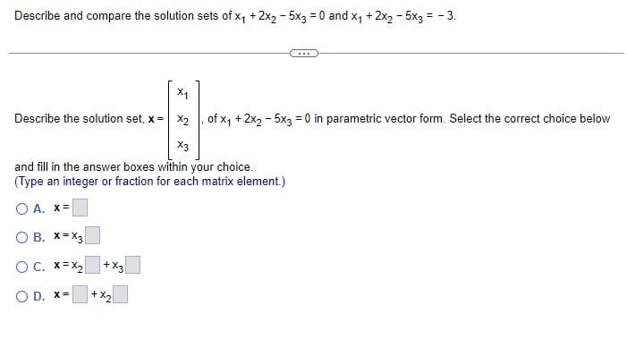 Describe and compare the solution sets of x₁ + 2x2 - 5x3 = 0 and X₁ + 2x2 - 5x3 = -3.
X₁
Describe the solution set, x= x₂, of x₁ + 2x₂ - 5x3 = 0 in parametric vector form. Select the correct choice below
X3
and fill in the answer boxes within your choice.
(Type an integer or fraction for each matrix element.)
O A. X=
O B. X=X3
OC. X=X₂
O D. x=
+X3
+ X₂