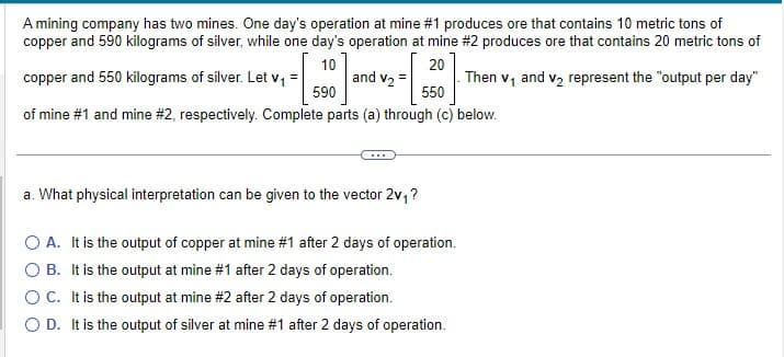 A mining company has two mines. One day's operation at mine #1 produces ore that contains 10 metric tons of
copper and 590 kilograms of silver, while one day's operation at mine #2 produces ore that contains 20 metric tons of
10
20
copper and 550 kilograms of silver. Let v₁ =
and V₂ = - . Then v₁ and v₂ represent the "output per day"
590
550
of mine #1 and mine #2, respectively. Complete parts (a) through (c) below.
a. What physical interpretation can be given to the vector 2v₁ ?
O A. It is the output of copper at mine #1 after 2 days of operation.
B. It is the output at mine #1 after 2 days of operation.
OC. It is the output at mine #2 after 2 days of operation.
O D. It is the output of silver at mine #1 after 2 days of operation.