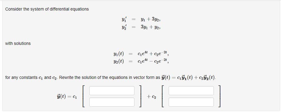 Consider the system of differential equations
Yı + 3y2,
3y1 + Y2,
%3D
with solutions
cjet + cze
2t
Y1 (t)
Y2(t)
Get
2t
Cze ",
for any constants c and c2. Rewrite the solution of the equations in vector form as j(t) = Cı1(t) + c2j2(t).
ý(t) = C1
+ C2
