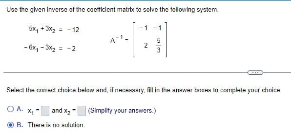 Use the given inverse of the coefficient matrix to solve the following system.
5x₁ + 3x₂
- 6x₁ - 3x₂
= - 12
-2
=
and x₂ =
B. There is no solution.
A-1 =
- 1
N
- 1
Select the correct choice below and, if necessary, fill in the answer boxes to complete your choice.
о А. х1
53
(Simplify your answers.)