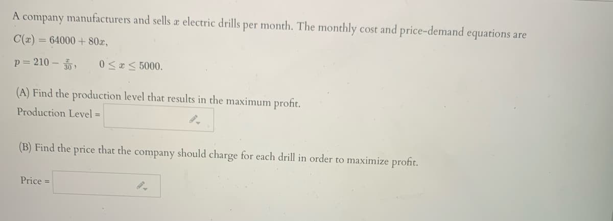 A company manufacturers and sells æ electric drills per month. The monthly cost and price-demand equations are
C(x) = 64000 + 80x,
p= 210 –
30 >
0 <x < 5000.
(A) Find the production level that results in the maximum profit.
Production Level =
(B) Find the price that the company should charge for each drill in order to maximize profit.
Price =
