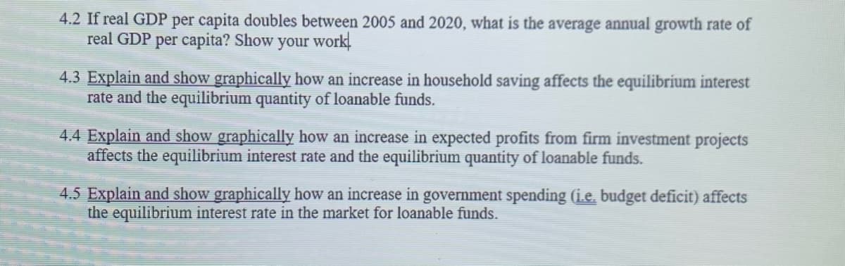 4.2 If real GDP per capita doubles between 2005 and 2020, what is the average annual growth rate of
real GDP per capita? Show your work.
4.3 Explain and show graphically how an increase in household saving affects the equilibrium interest
rate and the equilibrium quantity of loanable funds.
4.4 Explain and show graphically how an increase in expected profits from firm investment projects
affects the equilibrium interest rate and the equilibrium quantity of loanable funds.
4.5 Explain and show graphically how an increase in government spending (i.e. budget deficit) affects
the equilibrium interest rate in the market for loanable funds.
