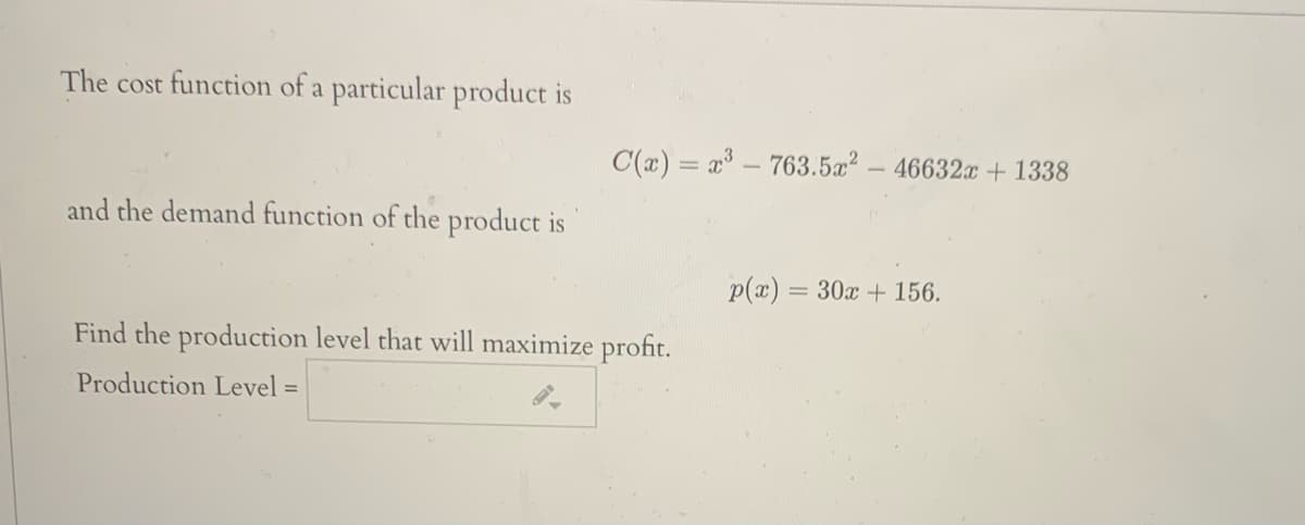 The cost function of a particular product is
C(x) = x - 763.5a? - 46632x + 1338
and the demand function of the product is
p(x) = 30x + 156.
Find the production level that will maximize profit.
Production Level =
