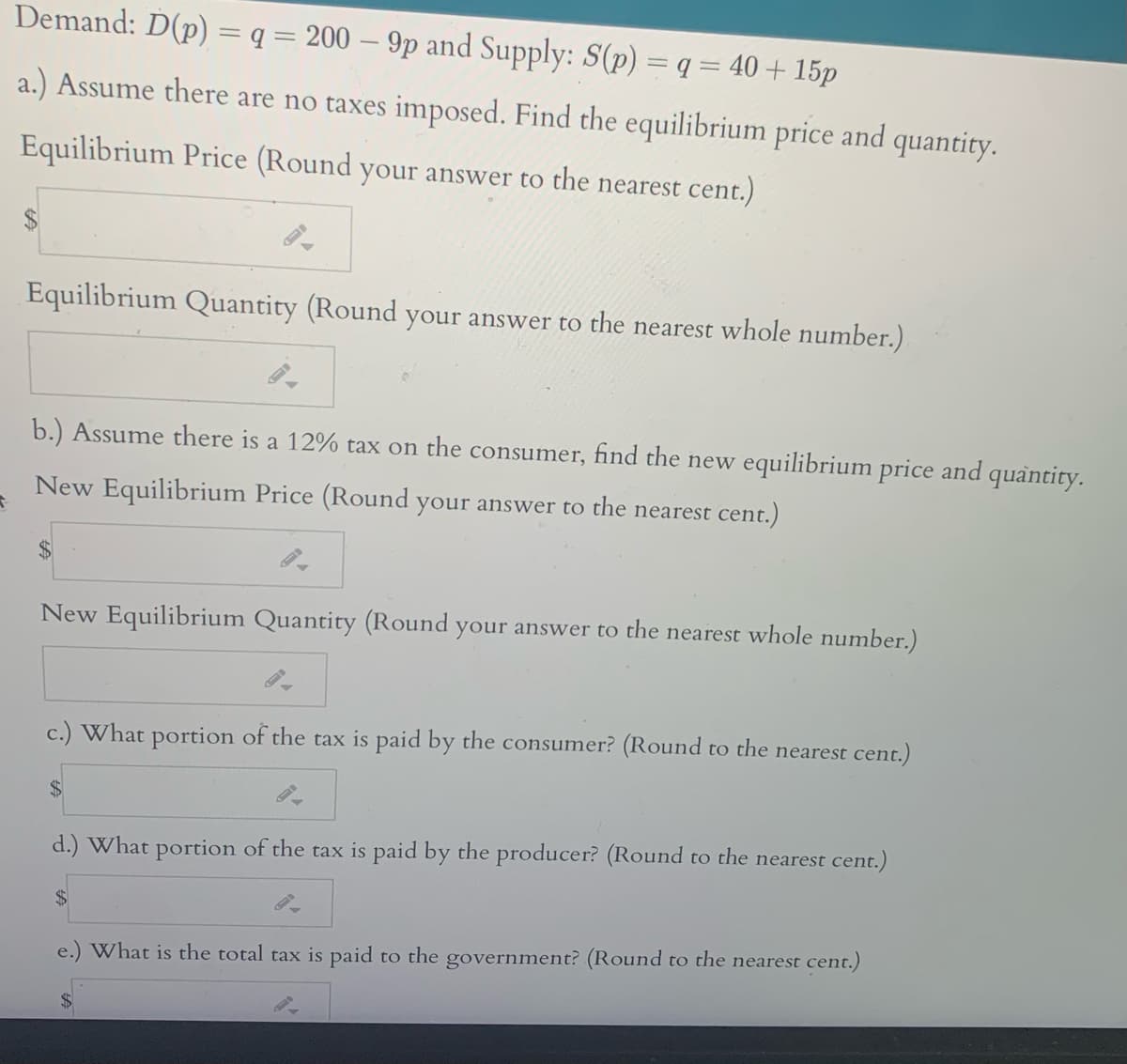 Demand: D(p) = q = 200 – 9p and Supply: S(p) = q = 40 + 15p
a.) Assume there are no taxes imposed. Find the equilibrium price and quantity.
Equilibrium Price (Round your answer to the nearest cent.)
Equilibrium Quantity (Round your answer to the nearest whole number.)
b.) Assume there is a 12% tax on the consumer, find the new equilibrium price and quantity.
New Equilibrium Price (Round your answer to the nearest cent.)
New Equilibrium Quantity (Round your answer to the nearest whole number.)
c.) What portion of the tax is paid by the consumer? (Round to the nearest cent.)
%$4
d.) What portion of the tax is paid by the producer? (Round to the nearest cent.)
$4
e.) What is the total tax is paid to the government? (Round to the nearest cent.)
