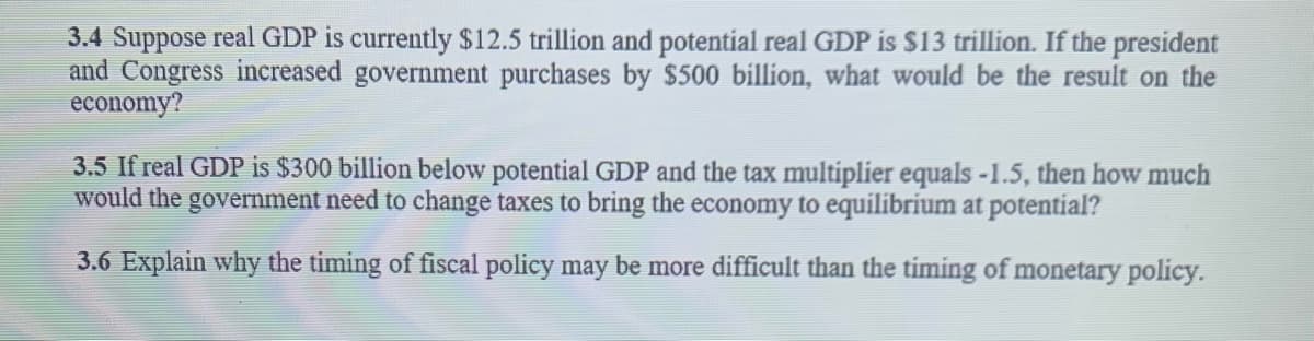 3.4 Suppose real GDP is currently $12.5 trillion and potential real GDP is $13 trillion. If the president
and Congress increased government purchases by $500 billion, what would be the result on the
economy?
3.5 If real GDP is $300 billion below potential GDP and the tax multiplier equals -1.5, then how much
would the government need to change taxes to bring the economy to equilibrium at potential?
3.6 Explain why the timing of fiscal policy may be more difficult than the timing of monetary policy.
