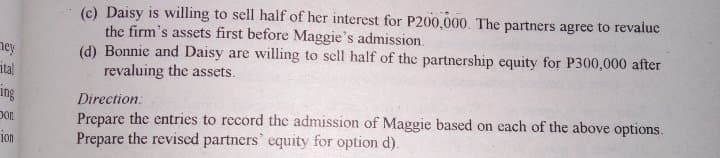 (c) Daisy is willing to sell half of her interest for P200,000. The partners agree to revaluc
the firm's assets first before Maggie's admission.
(d) Bonnie and Daisy are willing to sell half of the partnership equity for P300,000 after
revaluing the assets.
ney
ital
ing
Direction:
Prepare the entries to record the admission of Maggie based on each of the above options.
Prepare the revised partners' equity for option d).
