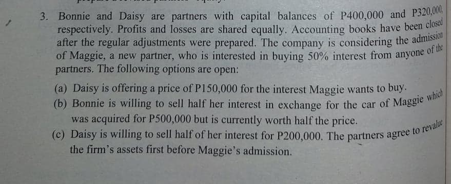 after the regular adjustments were prepared. The company is considering the admission
3. Bonnie and Daisy are partners with capital balances of P400,000 and P320,00
respectively. Profits and losses are shared equally. Accounting books have been close
after the regular adjustments were prepared. The company is considering the adnis
of Maggie, a new partner, who is interested in buying 50% interest from anyone of u
partners. The following options are open:
(a) Daisy is offering a price of P150,000 for the interest Maggie wants to buy.
was acquired for P500,000 but is currently worth half the price.
the firm's assets first before Maggie's admission.
