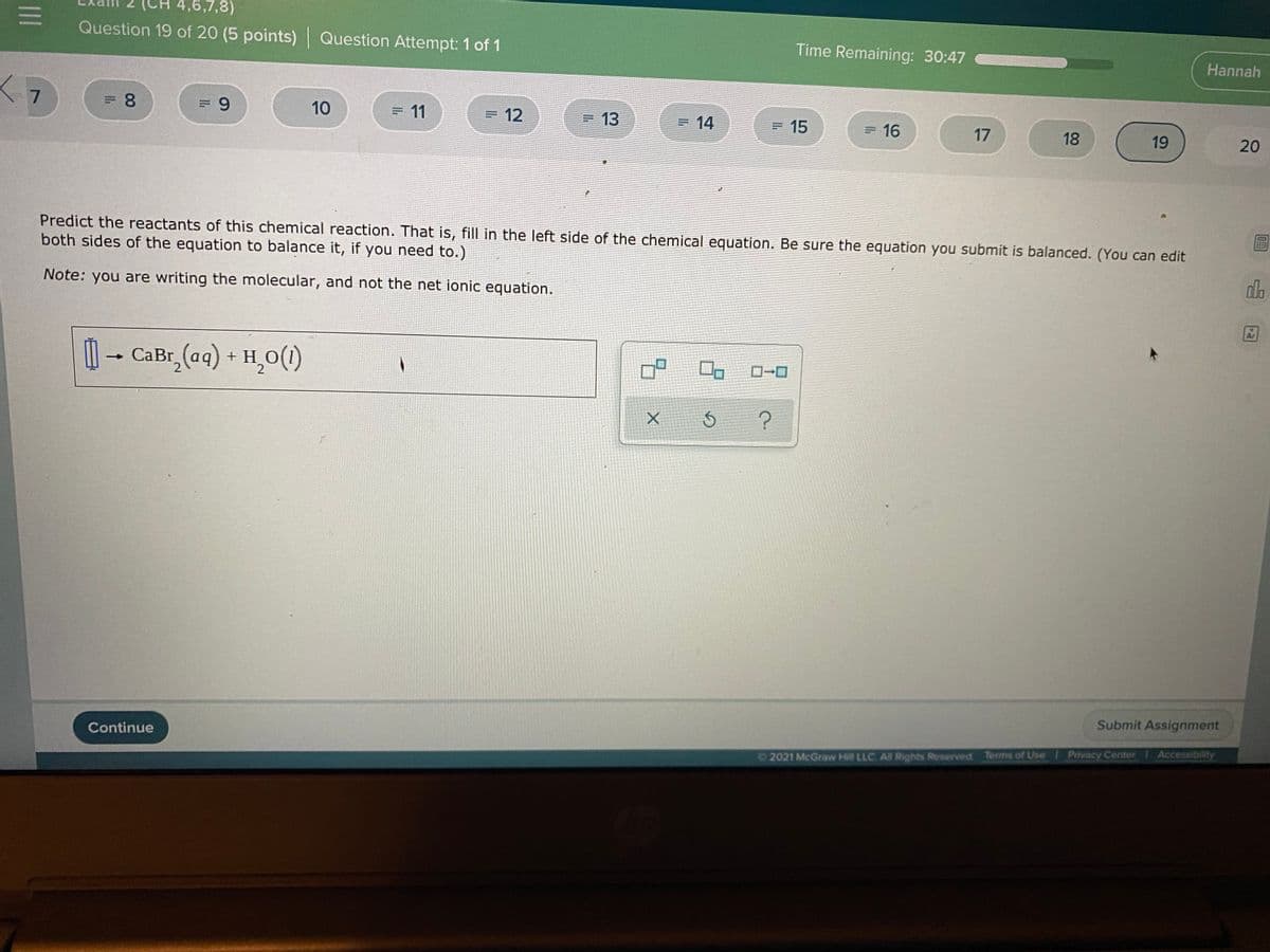 4,6,7,8)
Question 19 of 20 (5 points) Question Attempt: 1 of 1
Time Remaining: 30:47
Hannah
10
= 11
= 12
=13
=14
=15
= 16
17
18
19
20
Predict the reactants of this chemical reaction. That is, fill in the left side of the chemical equation. Be sure the equation you submit is balanced. (You can edit
both sides of the equation to balance it, if you need to.)
do
Note: you are writing the molecular, and not the net ionic equation.
-
CaBr, (aq) + H,O(1)
Submit Assignment
Continue
Accessibility
Privacy Center
2021 McGraw Hill LLC All Rights Reserved. Terms of Use
II
