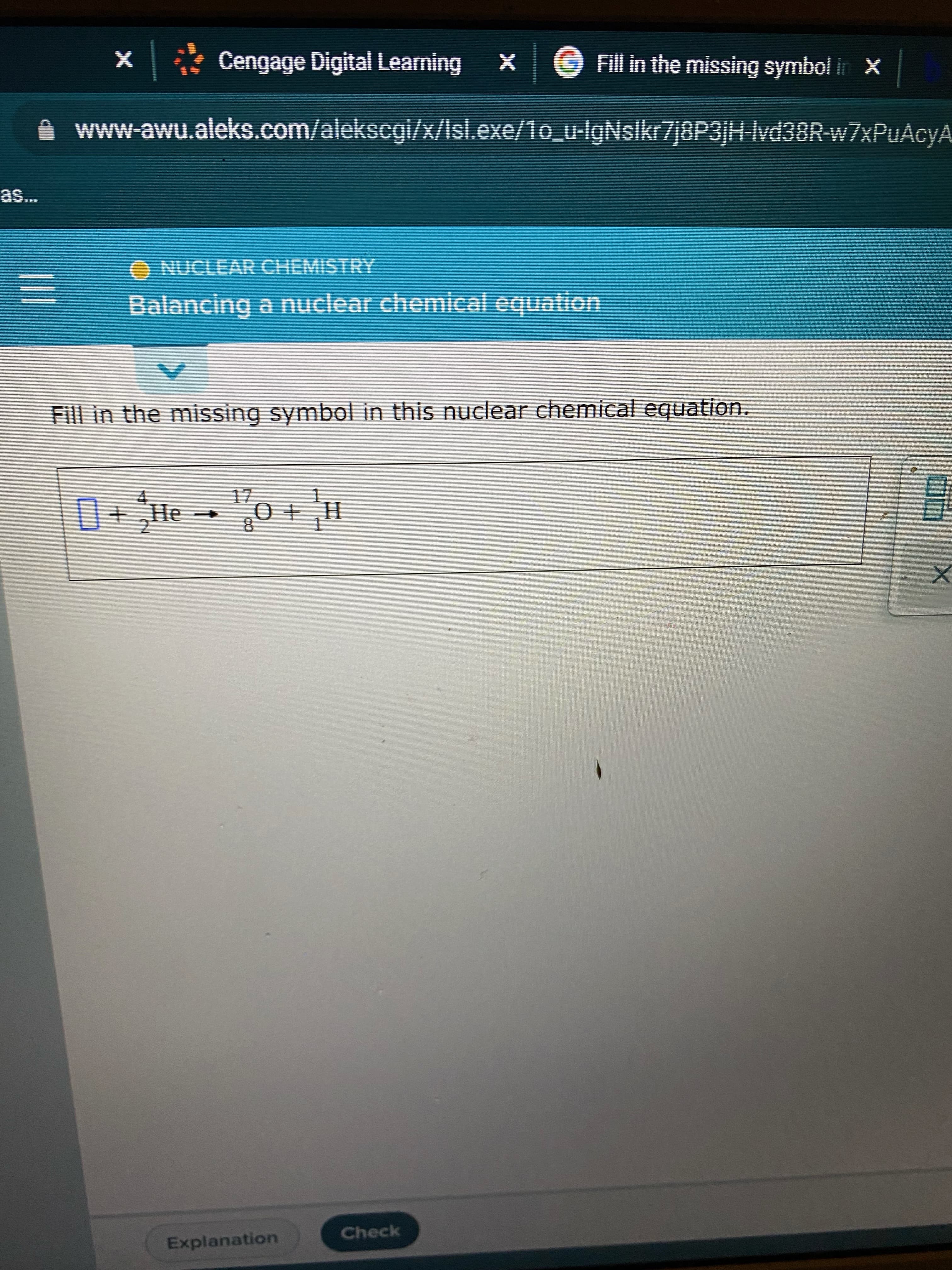 X * Cengage Digital Learning
Fill in the missing symbol in X
www-awu.aleks.com/alekscgi/x/Isl.exe/1o_u-IgNslkr7j8P3jH-Ivd38R-w7xPuAcyA
O NUCLEAR CHEMISTRY
Balancing a nuclear chemical equation
Fill in the missing symbol in this nuclear chemical equation.
1.
H' + 0
H + o - ƏH + 0
2.
8.
Check
Explanation
