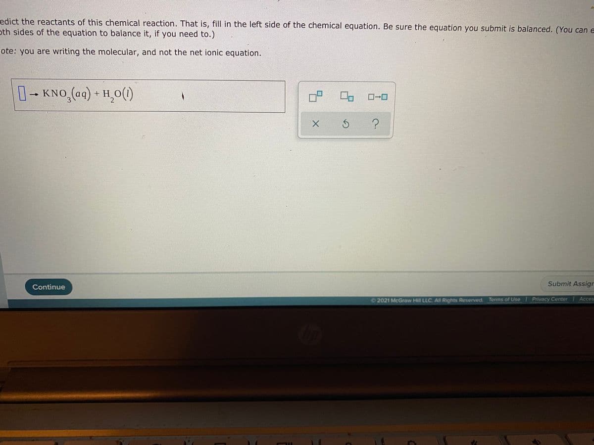 edict the reactants of this chemical reaction. That is, fill in the left side of the chemical equation. Be sure the equation you submit is balanced. (You can e
oth sides of the equation to balance it, if you need to.)
Fote: you are writing the molecular, and not the net ionic equation.
1-KNO (aq) + H,0(1)
ローロ
Submit Assign
Continue
Acces
2021 McGraw Hill LLC. All Rights Reserved. Terms of Use Privacy Center
