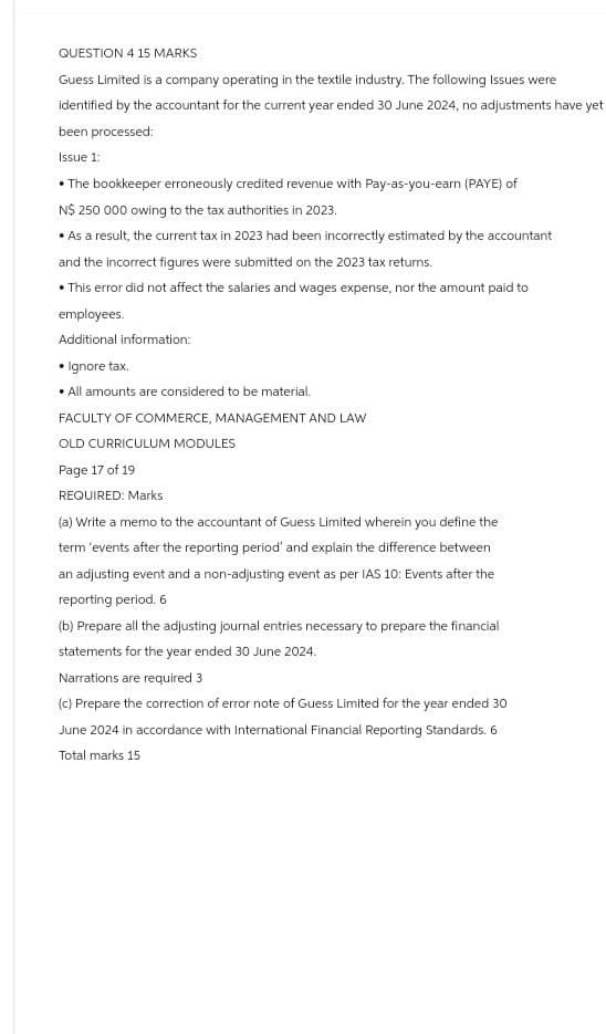 QUESTION 4 15 MARKS
Guess Limited is a company operating in the textile industry. The following Issues were
identified by the accountant for the current year ended 30 June 2024, no adjustments have yet
been processed:
Issue 1:
•The bookkeeper erroneously credited revenue with Pay-as-you-earn (PAYE) of
N$ 250 000 owing to the tax authorities in 2023.
⚫As a result, the current tax in 2023 had been incorrectly estimated by the accountant
and the incorrect figures were submitted on the 2023 tax returns.
•This error did not affect the salaries and wages expense, nor the amount paid to
employees.
Additional information:
• Ignore tax.
All amounts are considered to be material.
FACULTY OF COMMERCE, MANAGEMENT AND LAW
OLD CURRICULUM MODULES
Page 17 of 19
REQUIRED: Marks
(a) Write a memo to the accountant of Guess Limited wherein you define the
term 'events after the reporting period' and explain the difference between
an adjusting event and a non-adjusting event as per IAS 10: Events after the
reporting period. 6
(b) Prepare all the adjusting journal entries necessary to prepare the financial
statements for the year ended 30 June 2024.
Narrations are required 3
(c) Prepare the correction of error note of Guess Limited for the year ended 30
June 2024 in accordance with International Financial Reporting Standards. 6
Total marks 15