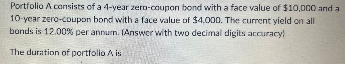 Portfolio A consists of a 4-year zero-coupon bond with a face value of $10,000 and a
10-year zero-coupon bond with a face value of $4,000. The current yield on all
bonds is 12.00% per annum. (Answer with two decimal digits accuracy)
The duration of portfolio A is