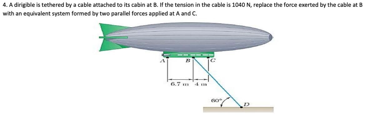 4. A dirigible is tethered by a cable attached to its cabin at B. If the tension in the cable is 1040 N, replace the force exerted by the cable at B
with an equivalent system formed by two parallel forces applied at A and C.
B
6.7 m
4 m
60°
