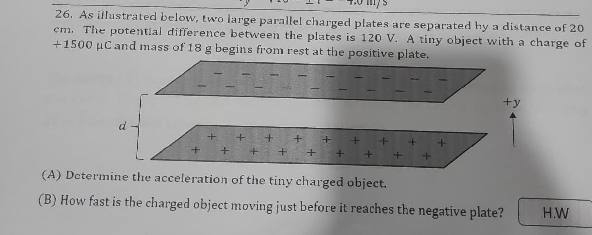 26. As illustrated below, two large parallel charged plates are separated by a distance of 20
cm. The potential difference between the plates is 120 V. A tiny object with a charge of
+1500 µC and mass of 18 g begins from rest at the positive plate.
+y
d
(A) Determine the acceleration of the tiny charged object.
(B) How fast is the charged object moving just before it reaches the negative plate?
H.W
