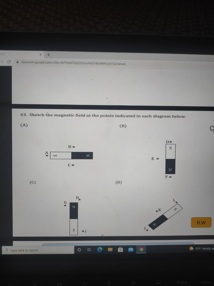 ch.3
->
a classroom.google.com/c/MZC4MTMZNTQ2OD13/a/MZK1NZE4MTCYOTU2/details
43. Sketch the magnetic field at the points indicated in each diagram below.
(A)
(B)
E *
(C)
(D)
H.
H.W
*I
P Type here to search
75°F Mostly su
PrtScn
Home
DI
