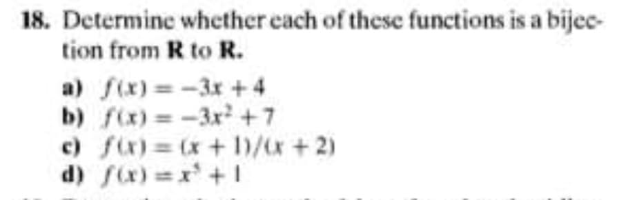 18. Determine whether each of these functions is a bijec-
tion from R to R.
a) f(x) = -3x +4
b) fix) =-3x +7
c) fix)= (x+ 1/x +2)
d) fx)=x +1
