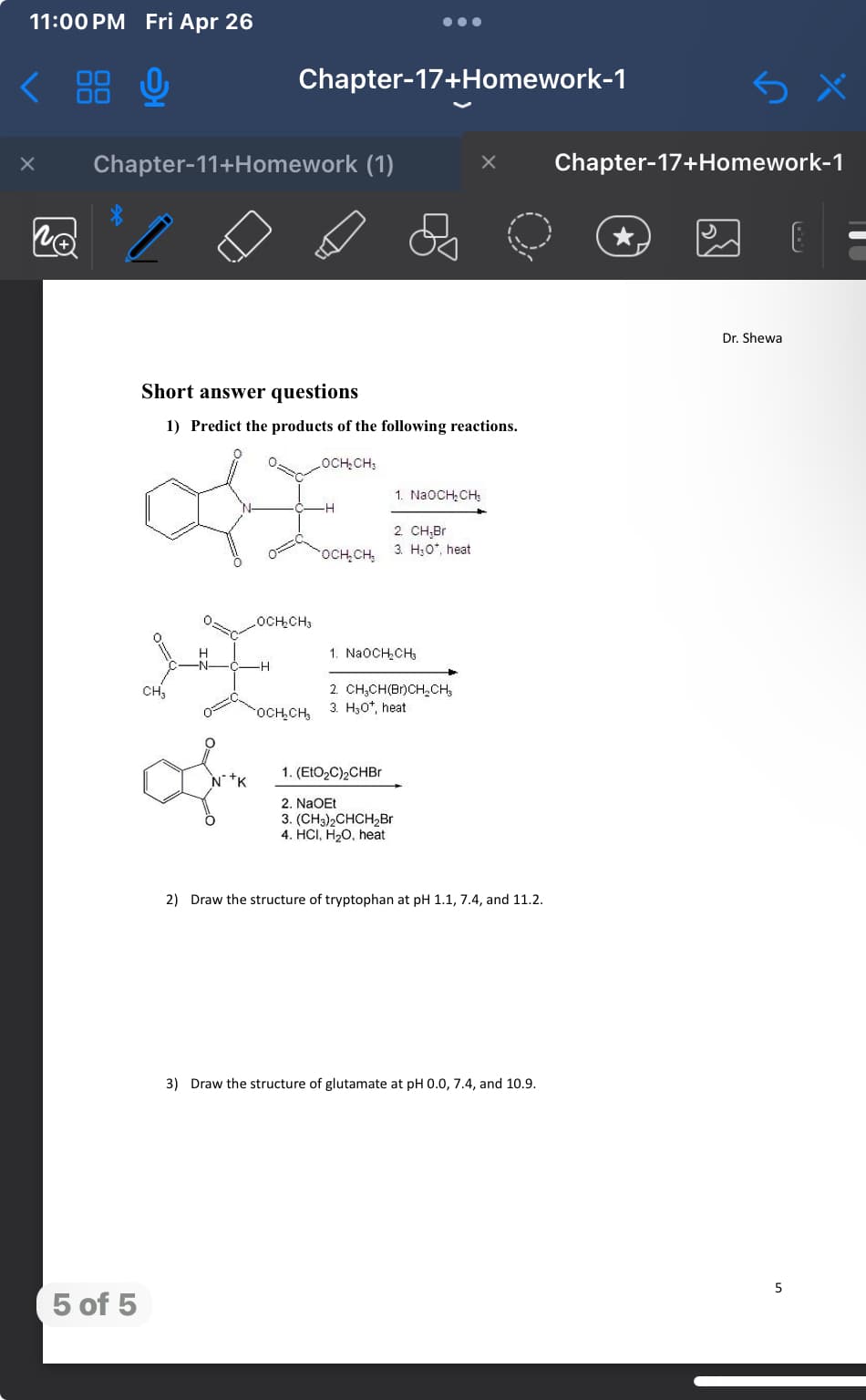 11:00 PM Fri Apr 26
NÅ
88 0
Chapter-17+Homework-1
Chapter-11+Homework (1)
Short answer questions
1) Predict the products of the following reactions.
LOCH₂CH
5 of 5
CH3
1. NaOCH2CH3
-H
2. CH,Br
3. HO*, heat
OCH₂CH₂
OCH₂CH3
H
1. NaOCH₂CH₁₂
H
2. CH3CH(Br)CH2CH3
3. H₂O*, heat
OCH₂CH₂
1. (EtO₂C)2CHBr
2. NaOEt
3. (CH3)2CHCH2Br
4. HCI, H2O, heat
2) Draw the structure of tryptophan at pH 1.1, 7.4, and 11.2.
3) Draw the structure of glutamate at pH 0.0, 7.4, and 10.9.
Chapter-17+Homework-1
B
Dr. Shewa
5