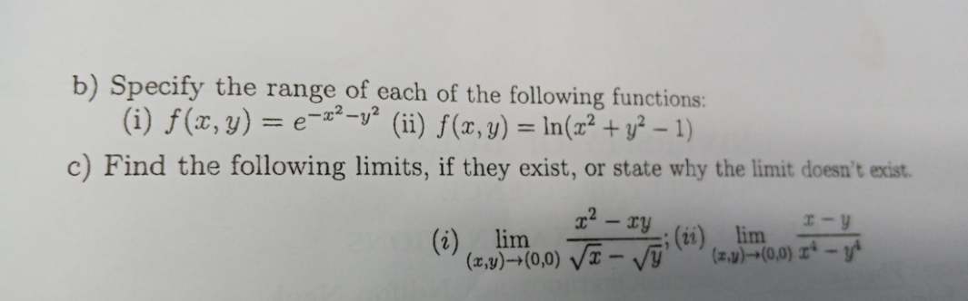 b) Specify the range of each of the following functions:
(i) f (x, y) = e-2²-y² (ii) ƒ(x,y) = In(x² + y² – 1)
%3D
c) Find the following limits, if they exist, or state why the limit doesn't exist.
22 – ry
(i)
; (2i), lim
(z.)-(0,0) z* - y*
lim
(2,1)(0,0) VI – V
