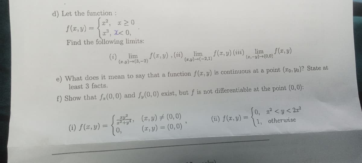 d) Let the function:
f(x, y) =
|, X< 0,
Find the following limits:
(i)
f (x, y) , (ii)
lim
(2,-y)→(0,0)
f(z, y)
(z,y)-(3,-2)
lim
lim
(x,y)→(-2,1)
f(z, y) (iii),
e) What does it mean to say that a function f(x, y) is continuous at a point (To, Yo)? State at
least 3 facts.
f) Show that fa(0,0) and fy (0,0) exist, but f is not differentiable at the point (0,0):
S, (7, y) # (0, 0)
(x, y) = (0,0)
J0, z <y< 2?
1, otherwise
(ii) f(x,y) =
(i) f(x, y) =
