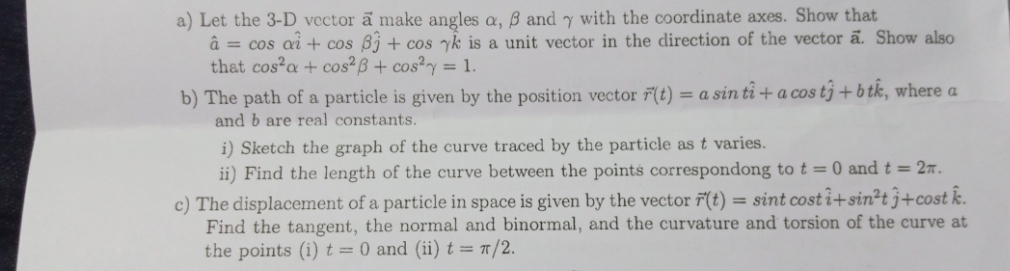 a) Let the 3-D vector a make angles a, ß and y with the coordinate axes. Show that
â = cos ai + cos Bj + cos yk is a unit vector in the direction of the vector a. Show also
that cos²a + cos?B + cos²y = 1.
b) The path of a particle is given by the position vector 7(t) = a sin ti + a cos tj + b tk, where a
and b are real constants.
i) Sketch the graph of the curve traced by the particle as t varies.
ii) Find the length of the curve between the points correspondong to t = 0 and t = 27.
c) The displacement of a particle in space is given by the vector r'(t) = sint cost i+sin²t }+cost k.
Find the tangent, the normal and binormal, and the curvature and torsion of the curve at
the points (i) t= 0 and (ii) t = "/2.
