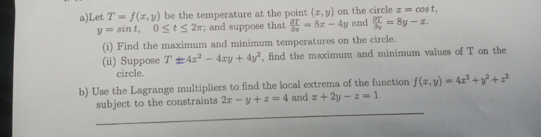 a)Let T = f(x, y) be the temperature at the point (x, y) on the circle x = cost,
y = sin t, 0<t< 2n; and suppose that
= 8x – 4y and 4 = 8y – .
(i) Find the maximum and minimum temperatures on the circle.
(ii) Suppose T ±4x² – 4xy + 4y², find the maximum and minimum values of T on the
circle.
b) Use the Lagrange multipliers to find the local extrema of the function f(x, y) = 4x² +y² + z²
subject to the constraints 2x – y + z = 4 and x + 2y – z = 1.
%3D
