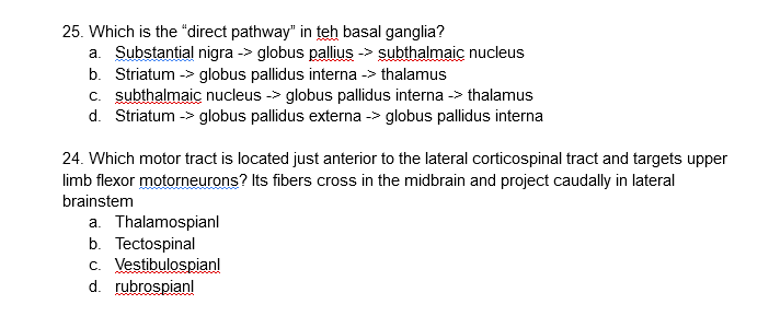 25. Which is the "direct pathway" in teh basal ganglia?
a. Substantial nigra -> globus pallius -> subthalmaic nucleus
b. Striatum -> globus pallidus interna -> thalamus
c. subthalmaic nucleus -> globus pallidus interna -> thalamus
d. Striatum -> globus pallidus externa -> globus pallidus interna
24. Which motor tract is located just anterior to the lateral corticospinal tract and targets upper
limb flexor motorneurons? Its fibers cross in the midbrain and project caudally in lateral
brainstem
a. Thalamospianl
b. Tectospinal
c. Vestibulospianl
d. rubrospianl
