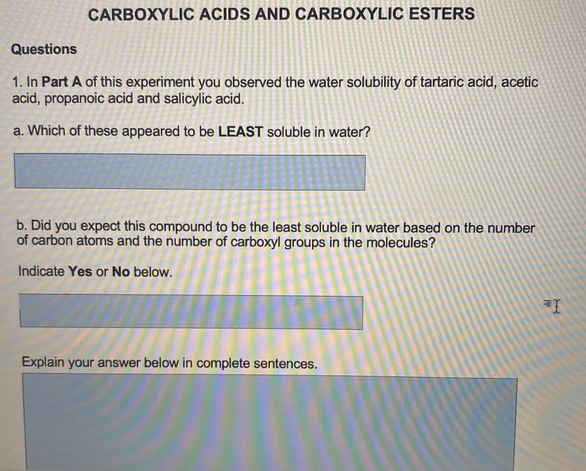 CARBOXYLIC ACIDS AND CARBOXYLIC ESTERS
Questions
1. In Part A of this experiment you observed the water solubility of tartaric acid, acetic
acid, propanoic acid and salicylic acid.
a. Which of these appeared to be LEAST soluble in water?
b. Did you expect this compound to be the least soluble in water based on the number
of carbon atoms and the number of carboxyl groups in the molecules?
Indicate Yes or No below.
Explain your answer below in complete sentences.
19
X
=I