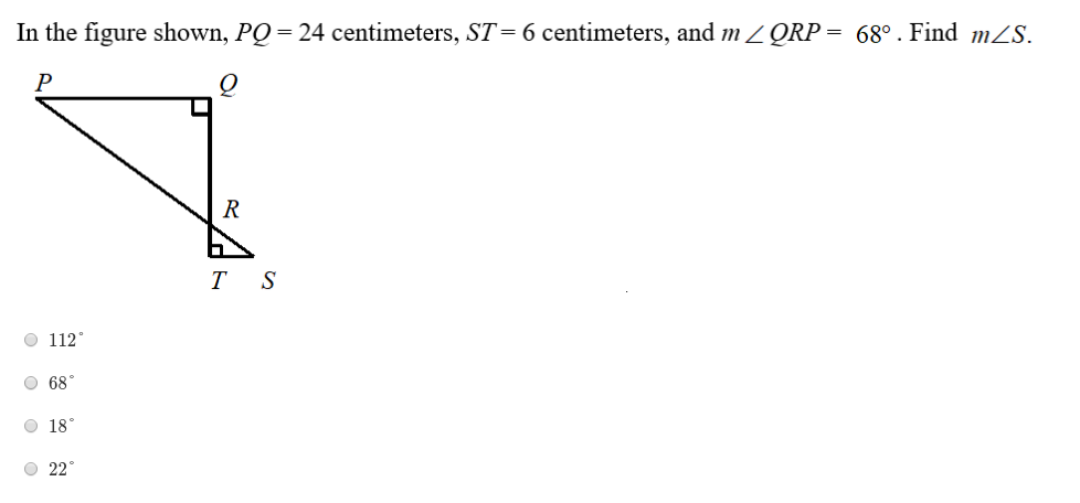 In the figure shown, PQ= 24 centimeters, ST=6 centimeters, and m Z QRP = 68°. Find mZS.
P
R
T S
O 112°
O 68°
O 18°
O 22°
