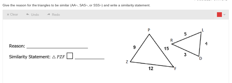 Give the reason for the triangles to be similar (AA~, SAS~, or SSS~) and write a similarity statement.
x Clear
* Undo
A Redo
P
R.
4
Reason:
15
Similarity Statement: A PZF
12
