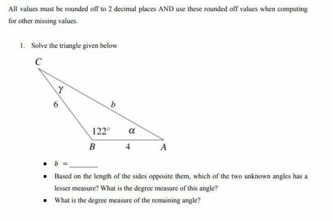 All values must be rounded off to 2 decimal places AND use these rounded off values when computing
for other missing values.
1. Solve the triangle given below
C
6
b
B
4
A
. b =
• Based on the length of the sides opposite them, which of the two unknown angles has a
lesser measure? What is the degree measure of this angle?
• What is the degree measure of the remaining angle?
Y
122°
α