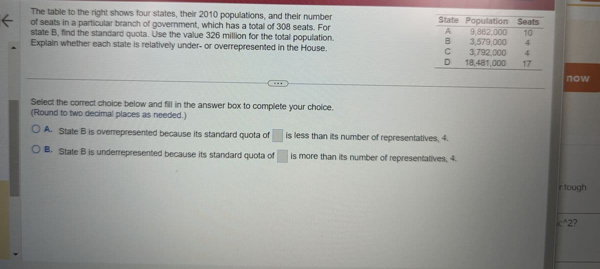 ### Understanding Representation: Standard Quota Calculation

**Objective:**
Learn how to calculate the standard quota and analyze whether states are underrepresented or overrepresented based on their populations and allocated seats.

**Given Data:**
The table below shows four states, their 2010 populations, and their number of seats in a specific branch of government, which has a total of 308 seats. The total population is 326 million.

| State | Population | Seats |
|-------|-------------|-------|
| A     | 9,862,000   | 10    |
| B     | 3,579,000   | 4     |
| C     | 3,792,000   | 4     |
| D     | 18,481,000  | 17    |

**Instructions:**
For state B, find the standard quota. Use the total population (326 million) to determine the standard quota. Then, analyze whether each state is relatively under- or overrepresented in the House.

**Steps to Determine Standard Quota:**

1. **Calculate the Standard Quota for State B:**
   The standard quota is calculated using the formula:
   \[
   \text{Standard Quota} = \left(\frac{\text{State Population}}{\text{Total Population}}\right) \times \text{Total Seats}
   \]
2. **Example Calculation for State B:**
   \[
   \text{Standard Quota for B} = \left(\frac{3,579,000}{326,000,000}\right) \times 308
   \]

**Question:**
Is State B overrepresented or underrepresented?

Select the correct choice below and fill in the answer box to complete your choice. (Round to two decimal places as needed.)
   
- **Option A:** State B is **overrepresented** because its standard quota of \_\_\_\_ is less than its number of representatives, 4.
- **Option B:** State B is **underrepresented** because its standard quota of \_\_\_\_ is more than its number of representatives, 4.

**Note:**
To determine whether the state is overrepresented or underrepresented, compare the standard quota to the actual number of seats.

This exercise helps understand the distribution of seats and the concept of representation in a legislative context.